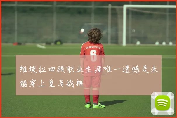维埃拉回顾职业生涯唯一遗憾是未能穿上皇马战袍
