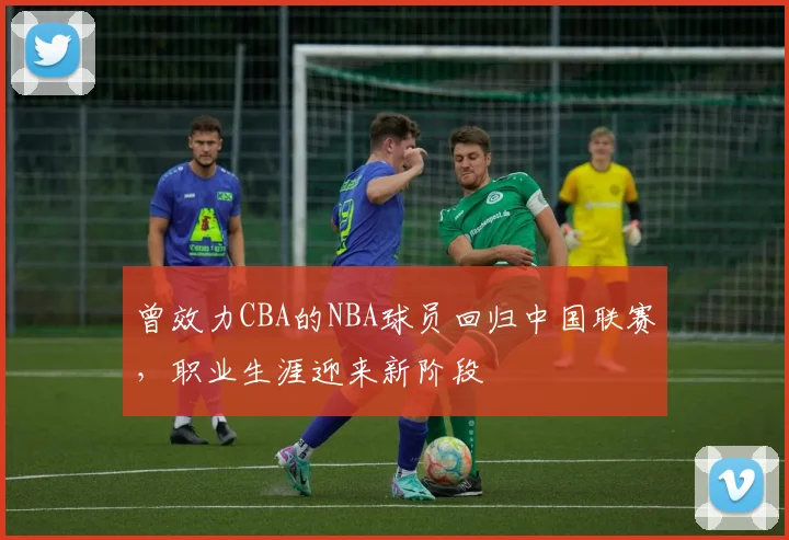 曾效力CBA的NBA球员回归中国联赛，职业生涯迎来新阶段