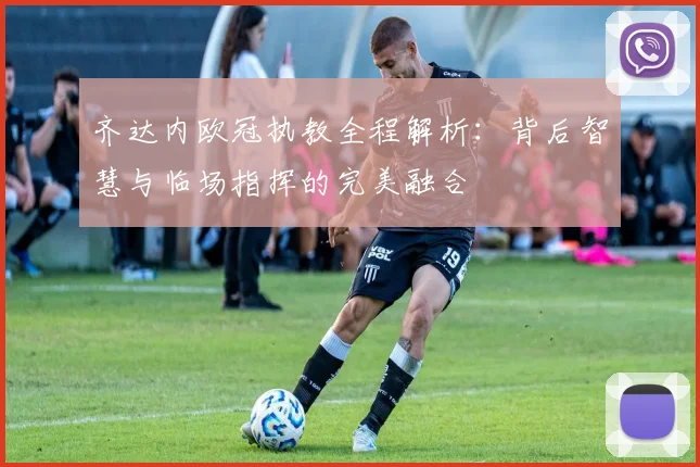 齐达内欧冠执教全程解析：背后智慧与临场指挥的完美融合