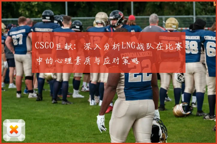 CSGO巨献：深入分析LNG战队在比赛中的心理素质与应对策略