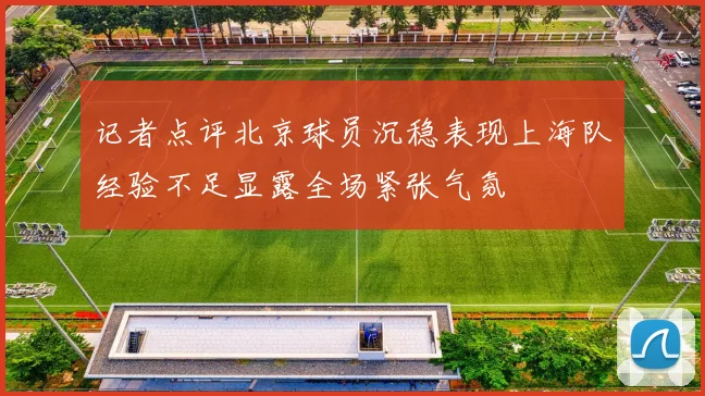 记者点评北京球员沉稳表现上海队经验不足显露全场紧张气氛