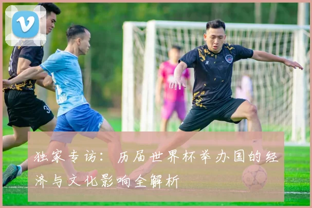独家专访：历届世界杯举办国的经济与文化影响全解析