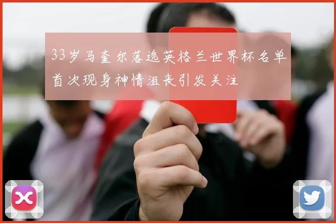 33岁马奎尔落选英格兰世界杯名单首次现身神情沮丧引发关注