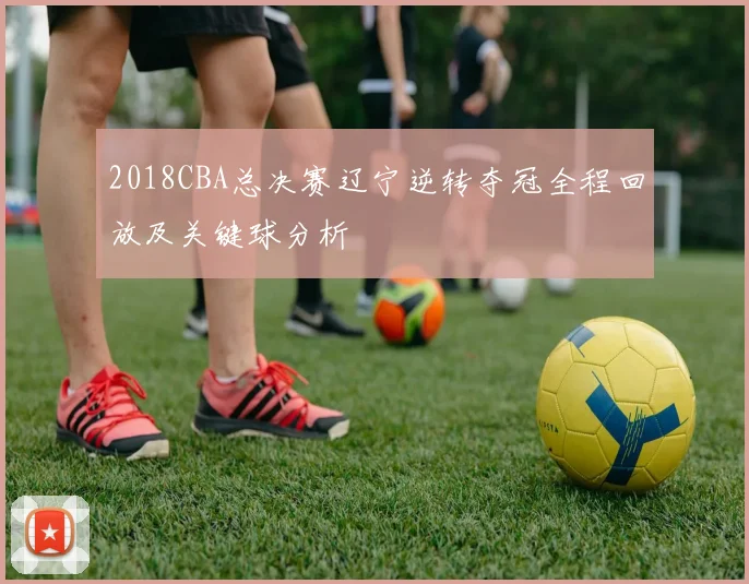 2018CBA总决赛辽宁逆转夺冠全程回放及关键球分析