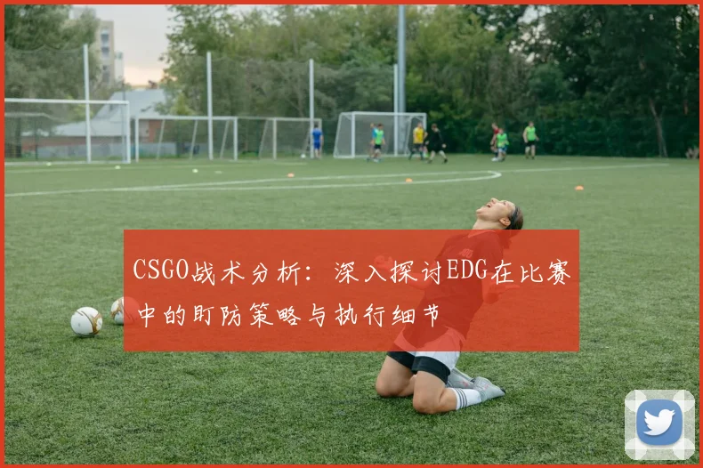 CSGO战术分析：深入探讨EDG在比赛中的盯防策略与执行细节
